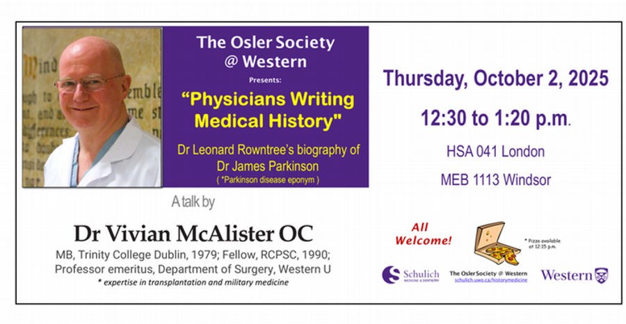 The Osler Society at Western Presents: "Physicians Writing Medical History" Dr. Leonard Rowntree's biography of Dr. James Parkinson A talk by Dr. Vivian McAlister OC, Thursday, october 2, 2025 12:30 - 1:20 p.m. HSA 041 London - MEB 1113 Windsor - All welcome! Pizza available at 12:15 p.m.